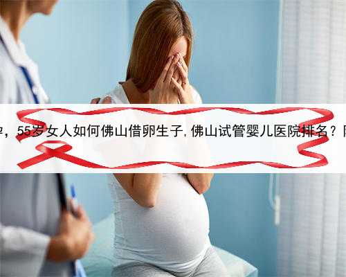 如何合法代孕，55岁女人如何佛山借卵生子,佛山试管婴儿医院排名？附医院名单
