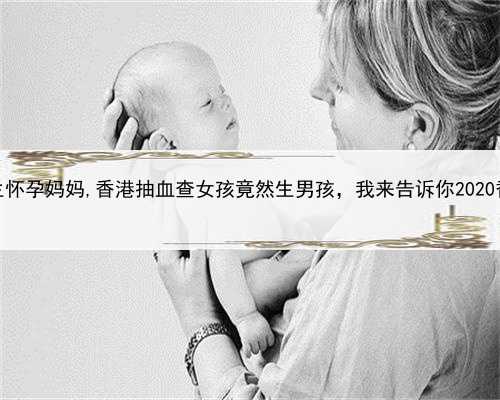 我想帮别人代孕，香港代生怀孕妈妈,香港抽血查女孩竟然生男孩，我来告诉你