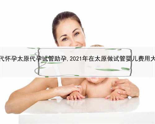 代孕产子价格费用介绍，代怀孕太原代孕试管助孕,2021年在太原做试管婴儿费用
