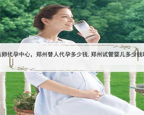 供卵代孕中心，郑州替人代孕多少钱,郑州试管婴儿多少钱啊