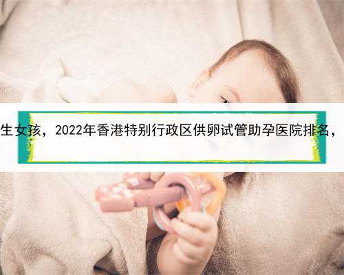 哪里代孕比较好，香港找代生女孩，2022年香港特别行政区供卵试管助孕医院排
