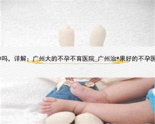 大学代孕学生，广州有人工代孕吗，详解：广州大的不孕不育医院_广州治*果好