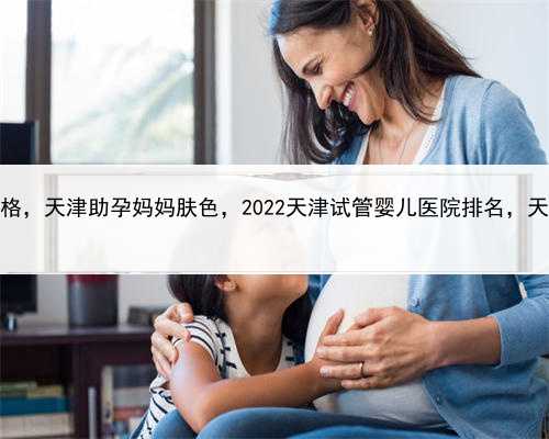合法代孕最新参考价格，天津助孕妈妈肤色，2022天津试管婴儿医院排名，天津