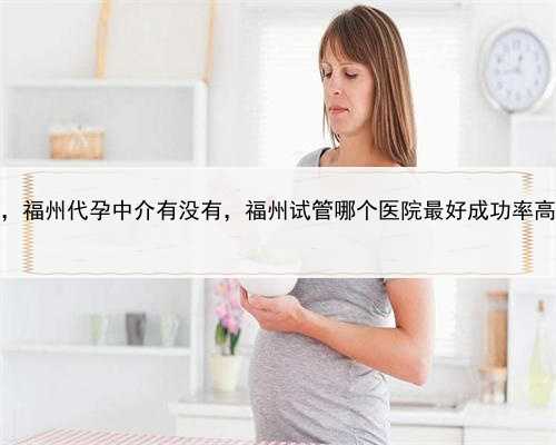 代孕好还是试管婴儿好，福州代孕中介有没有，福州试管哪个医院最好成功率高
