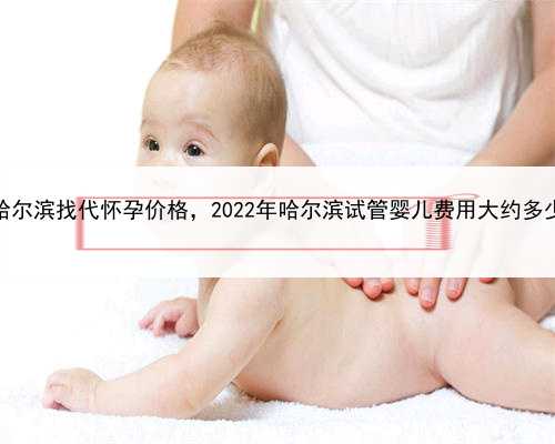 哪家代孕成功率高，专业哈尔滨找代怀孕价格，2022年哈尔滨试管婴儿费用大约