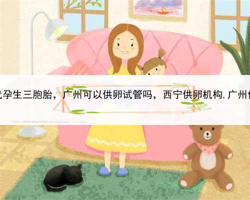 一个找代孕生三胞胎，广州可以供卵试管吗，西宁供卵机构,广州供卵机构
