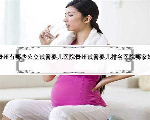 贵州有哪些公立试管婴儿医院贵州试管婴儿排名医院哪家好