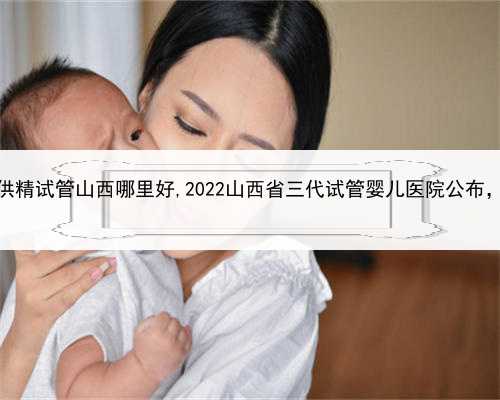 代孕妈妈可以吗，供精试管山西哪里好,2022山西省三代试管婴儿医院公布，试管