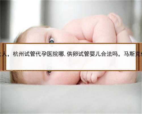去哪找代孕女人，杭州试管代孕医院哪,供卵试管婴儿合法吗，马斯克代孕女儿