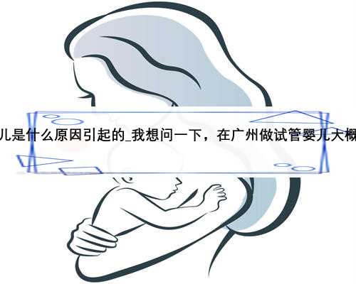 经常生女儿是什么原因引起的_我想问一下，在广州做试管婴儿大概的费用，